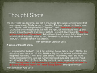The Mr. Freeze was towering.  We got in line, it was dark outside which made it that
   much more scary.  Finally we got on the ride.  The bars between our heads were
   soft.  My dad said “Are you ready?” “I guess” I said. “Here we go” I thought.
    ZOOM we took off backwards, we went left, right, we twisted and went up and
   around a loop then up to a tall tower.  WOOSH we went down forwards, “Can this
   get any more scary?” I wondered.  I didn’t have time to scream, I didn’t have time
   to do much of anything.  It was so fast.  The end I could finally see the end.
    WOOSH.  The ride came in like a rocket.
                               With permission Brandon 2012
A series of thought shots.

….. I sprinted off at the ball “ I got it, I’m not slow, Do not fail me now!”  BOOM, the
   sound my head made as I hit it on the deck. My dad rushed over and asked what
   happened frantically. “ Am I alive I said  before I touched my head and found
   blood rushing down my face. We hurried inside and put a cold rag on my head
   and wiped the blood off of my face. My dad took me to my parents’ room to lay
   down. I thought about will I be able to go to my basketball game? Will I need to
   go to the emergency room? Will I need to skip school? I thought nervously.
With permission Kyle 2012
 