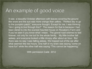 It was a beautiful October afternoon with leaves covering the ground
like snow and the sun was more orange than yellow. “Perfect day to go
to the pumpkin patch,” everyone thought. Except for me. I was thinking
“Am I going to live through this?” The reason for that is because I had
been dared to into the scariest haunted house on Rocaberry Farm and
if you’ve seen it you know what I mean. The gravel road seemed to last
forever, not only for me but for the whole family. My little brother fell
asleep, and everyone looked a little droopy after about an hour. But
there was no way I was falling asleep. We hopped out of the car after
what seemed like two hours. One half of my brain was saying “come on
have fun” while the other half was saying “This cannot be happening.”

                  With permission Cade 2012
 