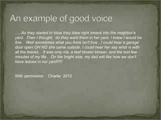 …..As they started to blow they blew right smack into the neighbor's
yard. Then I thought, do they want them in her yard. I knew I would be
fine . Well sometimes what you think isn’t true . I could hear a garage
door open OH NO she came outside. I could hear her say what is with
all the leaves . It was only me, a leaf blower blower, and the last few
minutes of my life . On the bright side, my dad will like how we don’t
have leaves in our yard!!!!!


With permission   Charlie 2012
 