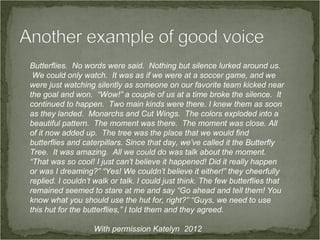 Butterflies. No words were said. Nothing but silence lurked around us.
 We could only watch. It was as if we were at a soccer game, and we
were just watching silently as someone on our favorite team kicked near
the goal and won. “Wow!” a couple of us at a time broke the silence. It
continued to happen. Two main kinds were there. I knew them as soon
as they landed. Monarchs and Cut Wings. The colors exploded into a
beautiful pattern. The moment was there. The moment was close. All
of it now added up. The tree was the place that we would find
butterflies and caterpillars. Since that day, we’ve called it the Butterfly
Tree. It was amazing. All we could do was talk about the moment.
“That was so cool! I just can’t believe it happened! Did it really happen
or was I dreaming?” “Yes! We couldn’t believe it either!” they cheerfully
replied. I couldn’t walk or talk. I could just think. The few butterflies that
remained seemed to stare at me and say “Go ahead and tell them! You
know what you should use the hut for, right?” “Guys, we need to use
this hut for the butterflies,” I told them and they agreed.

                   With permission Katelyn 2012
 
