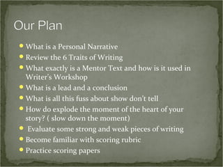  What is a Personal Narrative
 Review the 6 Traits of Writing
 What exactly is a Mentor Text and how is it used in
  Writer’s Workshop
 What is a lead and a conclusion
 What is all this fuss about show don’t tell
 How do explode the moment of the heart of your
  story? ( slow down the moment)
 Evaluate some strong and weak pieces of writing
 Become familiar with scoring rubric
 Practice scoring papers
 