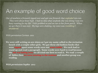 Out of nowhere a firework tipped over and spit one firework that exploded into ten.
   They were about knee high. I had no idea what anybody else was doing I was too
  busy running for my life! Vicki grabbed us and we ran to her front porch. When
  we got there it was over. My legs were shaking, my voice was trembling I
  shuddered.


With permission Carmen 2012


We were still writing on are slates as I got my name called to the recitation
  bench with a couple other girls. We got these old fashion books that
  were ripped apart some words were not even visible. We each had to
  stand up and read a paragraph. Some words were hard to read because
  the ink was fading away we all tried our best to read it. We read a couple
  of fables then we were rotating to the stations and another group was
  reading.


With permission Sophie 2012
 