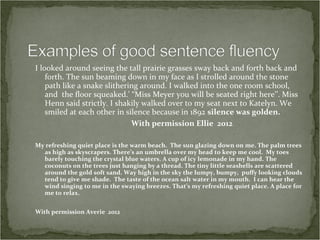 I looked around seeing the tall prairie grasses sway back and forth back and
    forth. The sun beaming down in my face as I strolled around the stone
    path like a snake slithering around. I walked into the one room school,
    and the floor squeaked.' “Miss Meyer you will be seated right here’’. Miss
    Henn said strictly. I shakily walked over to my seat next to Katelyn. We
    smiled at each other in silence because in 1892 silence was golden.
                              With permission Ellie 2012

My refreshing quiet place is the warm beach. The sun glazing down on me. The palm trees
  as high as skyscrapers. There’s an umbrella over my head to keep me cool. My toes
  barely touching the crystal blue waters. A cup of icy lemonade in my hand. The
  coconuts on the trees just hanging by a thread. The tiny little seashells are scattered
  around the gold soft sand. Way high in the sky the lumpy, bumpy, puffy looking clouds
  tend to give me shade. The taste of the ocean salt water in my mouth. I can hear the
  wind singing to me in the swaying breezes. That’s my refreshing quiet place. A place for
  me to relax.


With permission Averie 2012
 