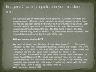 We eventually got the materials to make a present. All we got were tape and
wrapping paper. After we got the materials, we slightly slipped the ziploc bags
into the box. We then sealed the box shut so there would be no openings. Both
of us slapped the tape so the box would look brand new. We snatched the
wrapping paper and wrapped the box. The tape came in again. The tape
sealed the wrapping paper on the box. The present was almost completed. We
now just dramatically wrote the first letter of the note.

With permission Joshua 2012

We were all seated and Heritage School class begins!!!....... The morning
whipped by fast with Orthography Spelling), reading, and history. We were
called up to go wash in the bowl filled with well water. I was called and
I trudged into the the wash room. I dipped my hands in the
bowl....Cold!!!! I screamed in my head since children were to be seen but
never heard.(Maximum) My mouth was dumped open and my face
looked shocked. Ms. Hillhouse(Carmen) was looking at me worriedly. I’m
guessing she doesn’t like cold water. I rubbed my hands with the old
yellow soap. Then I dipped my hands back in.
With permission Jessica 2012
 