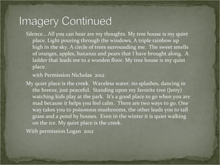 Silence… All you can hear are my thoughts. My tree house is my quiet
   place. Light pouring through the windows. A triple rainbow up
   high in the sky. A circle of trees surrounding me. The sweet smells
   of oranges, apples, bananas and pears that I have brought along. A
   ladder that leads me to a wooden floor. My tree house is my quiet
   place.
  with Permission Nicholas 2012
My quiet place is the creek. Waveless water, no splashes, dancing in
  the breeze, just peaceful. Standing upon my favorite tree (Jerry)
  watching kids play at the park. It’s a good place to go when you are
  mad because it helps you feel calm. There are two ways to go. One
  way takes you to poisonous mushrooms, the other leads you to tall
  grass and a pond by houses. Even in the winter it is quiet walking
  on the ice. My quiet place is the creek.
With permission Logan 2012
 