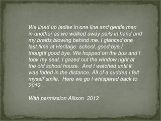 We lined up ladies in one line and gentle men
in another as we walked away pails in hand and
my braids blowing behind me. I glanced one
last time at Heritage school, good bye I
thought good bye. We hopped on the bus and I
took my seat. I gazed out the window right at
the old school house. And I watched until it
was faded in the distance. All of a sudden I felt
myself smile. Here we go I whispered back to
2012.

With permission Allison 2012
 