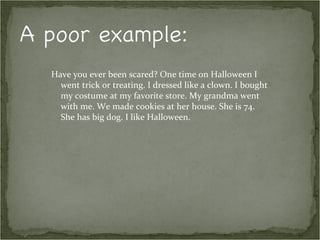 Have you ever been scared? One time on Halloween I
  went trick or treating. I dressed like a clown. I bought
  my costume at my favorite store. My grandma went
  with me. We made cookies at her house. She is 74.
  She has big dog. I like Halloween.
 