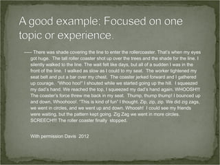 ----- There was shade covering the line to enter the rollercoaster. That’s when my eyes
    got huge. The tall roller coaster shot up over the trees and the shade for the line. I
    silently walked to the line. The wait felt like days, but all of a sudden I was in the
    front of the line. I walked as slow as I could to my seat. The worker tightened my
    seat belt and put a bar over my chest. The coaster jerked forward and I gathered
    up courage. “Whoo hoo!” I shouted while we started going up the hill. I squeezed
    my dad’s hand. We reached the top, I squeezed my dad’s hand again. WHOOSH!!!
    The coaster’s force threw me back in my seat. Thump, thump thump! I bounced up
    and down, Whoohooo!. “This is kind of fun” I thought. Zip, zip, zip. We did zig zags,
    we went in circles, and we went up and down. Whoosh! I could see my friends
    were waiting, but the pattern kept going. Zig Zag we went in more circles.
    SCREECH!!! The roller coaster finally stopped.


   With permission Davis 2012
 