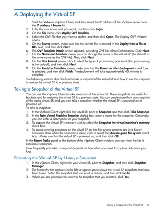 A Deploying the Virtual SP
1. Start the VMware vSphere Client, and then select the IP address of the vSphere Server from
the IP address / Name list.
2. Enter the user name and password, and then click Login.
3. On the File menu, click Deploy OVF Template.
4. Select the OVF file that you want to deploy, and then click Open. The Deploy OVF Wizard
opens.
5. On the Source screen, make sure that the correct file is entered in the Deploy from a file or
URL field, and then click Next.
6. The OVF Template Details screen appears, providing OVF file-related information. Click Next.
7. On the Name and Location screen, you can change the name of the virtual SP (the default is
the same name as the OVF file). Then, click Next.
8. On the Disk Format screen, click to select the type of provisioning you want (thin provisioning
is the default), and then click Next.
9. On the Ready to Complete screen, make sure that the Power on after deployment check box
is selected, and then click Finish. The deployment will take approximately 40 minutes to
complete.
The following sections describe how to take a snapshot of the virtual SP and how to use the snapshot
to restore the virtual SP to a previous state.
Taking a Snapshot of the Virtual SP
You can use the vSphere Client to take snapshots of the virtual SP. These snapshots are useful for
backups and for restoring the virtual SP to a previous state. You can create more than one snapshot
of the same virtual SP, and you can take a snapshot whether the virtual SP is powered on or
powered off.
To take a snapshot:
1. In the vSphere Client, right-click the virtual SP, point to Snapshot, and then click Take Snapshot.
2. In the Take Virtual Machine Snapshot dialog box, enter a name for the snapshot. Optionally,
you can enter a description for your snapshot.
3. To capture the virtual SP’s memory, click to select the Snapshot the virtual machine’s memory
check box.
4. To pause running processes on the virtual SP so that file system contents are in a known
consistent state when the snapshot is taken, click to select the Quiesce guest file system check
box . Make sure that the virtual SP is powered on, and then click OK.
In the Recent Tasks panel at the bottom of the vSphere Client window, you can view the list of
successful snapshots.
How frequently you take a snapshot depends on how often you need to capture data from your
logs.
Restoring the Virtual SP by Using a Snapshot
1. In the vSphere Client, right-click your virtual SP, point to Snapshot, and then click Snapshot
Manager.
2. The hierarchy that appears in the left navigation pane shows the virtual SP snapshots that have
been taken. Select the snapshot that you want to restore, and then click Go to.
3. When you are prompted to revert to the snapshot that you selected, click Yes.
Taking a Snapshot of the Virtual SP 37
 