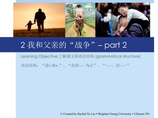 2 我和父亲的“战争”– part 2
Learning Objective:了解课文和语法结构 (grammatical structure)
语法结构：“说v.就v.”、“直到⋯⋯为止”、“⋯⋯，好⋯⋯”
© Created by Rachel Yu Liu  Brigham Young University  Chinese 301
 