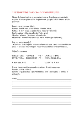 THE POSSESSIVE CASE (‘S) = O CASO POSSESSIVO.
Típico da língua inglesa, o possessivo trata-se de colocar um apóstrofo
seguido de um s após o nome do possuidor, que procederá sempre a coisa
possuída:

John’s car (o carro do John).
Susan’s dress is new (o vestido da Suisan é novo).
Kathy’s T-shirt is red. (a camiseta da Kathy é vermelha)
Paul’s pants are blue. (a calça do Paul é azul).
My sister’s house. (A casa da minha irmã)
My father’s brothe is my uncle. (o irmão do meu pai é meu tio).

Deu pra ter uma noção?
 Afinal essa matéria já foi vista anteriormente mas, como é muito diferente
e não se usa isso em português resolvemos dar mais uma lembradinha.

Veja só a estrutura:

STRUCTURE:        OWNER     + ‘S + OWNED THING.
ESTRUTURA:        POSSUIDOR + ‘S + COISA POSSUÍDA.

JOHN’S HOUSE               =             CASA DE JOHN.

Usa-se o caso genitivo com diversos tipos de palavras como:
Pessoas, coisas, objetos.
Lembre-se que quando a palavra termina com s acrescenta se apenas o
apóstrofo.

Notes:_______________________________________________________
____________________________________________________________
____________________________________________________________
____________________________________________________________
____________________________________________________________
____________________________________________________________
____________________________________________________________
____________________________________________________________
____________________________________________________________
____________________________________________________________
____________________________________________________________
____________________________________________________________
____________________________________________________________
 