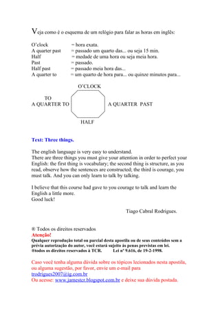 Veja como é o esquema de um relógio para falar as horas em inglês:
O’clock             = hora exata.
A quarter past      = passado um quarto das... ou seja 15 min.
Half                = medade de uma hora ou seja meia hora.
Past                = passado.
Half past           = passado meia hora das...
A quarter to        = um quarto de hora para... ou quinze minutos para...

                        O’CLOCK

    TO
A QUARTER TO                           A QUARTER PAST


                         HALF


Text: Three things.

The english language is very easy to understand.
There are three things you must give your attention in order to perfect your
English: the first thing is vocabulary; the second thing is structure, as you
read, observe how the sentences are constructed; the third is courage, you
must talk. And you can only learn to talk by talking.

I believe that this course had gave to you courage to talk and learn the
English a little more.
Good luck!

                                                 Tiago Cabral Rodrigues.


® Todos os direitos reservados
Atenção!
Qualquer reprodução total ou parcial desta apostila ou de seus conteúdos sem a
prévia autorização do autor, você estará sujeito às penas previstas em lei.
®todos os direitos reservados à TCR.       Lei nº 9.616, de 19-2-1998.

Caso você tenha alguma dúvida sobre os tópicos lecionados nesta apostila,
ou alguma sugestão, por favor, envie um e-mail para
trodrigues2007@ig.com.br
Ou acesse: www.jamestcr.blogspot.com.br e deixe sua dúvida postada.
 