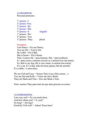 2) GRAMMAR.
   Personal pronouns:

   1° pessoa - I
   2° pessoa -You
   3° pessoa - He
   3° pessoa - She
   3° pessoa - It          singular
   1° pessoa - We
   2° pessoa - You
   3° pessoa - They        plural

    Examples:
    I am Nancy = Eu sou Nancy.
    You are Jim = Você é Jim.
    He is Bill = Ele é Bill.
    She is Susan = Ela é Susan.
    Note: Usamos He = para homens, She = para mulheres
    It = para coisas e animais (exceto se o animal tiver um nome).
    Ex: Bob is my dog. He is very smart. (o animal tem nome)
    It’s a cat. It’s a dog. (não há nome apenas fala do animal)
It’s a table = é uma mesa.

We are Ted and Lucy = Somos Ted e Lucy (Nós somos…)
You are Jim and Kelly = Vocês são Jim e Kelly.
They are Mark and Tom = Eles são Mark e Tom.

Note: usamos They para mais do que duas pessoas ou coisas.



3) EXPRESSIONS:
I am very well = Eu vou muito bem.
And how about you? = E você?
So long! = Até logo!
Good by! Fell well! = Adeus! Passe bem!
 