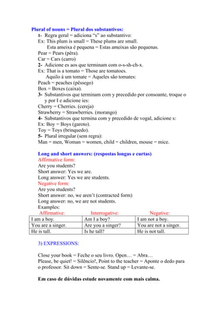 Plural of nouns = Plural dos substantivos:
   1- Regra geral = adiciona “s” ao substantivo:
   Ex: This plum is small = These plums are small.
       Esta ameixa é pequena = Estas ameixas são pequenas.
   Pear = Pears (pêra).
   Car = Cars (carro)
   2- Adicione es aos que terminam com o-s-sh-ch-x.
   Ex: That is a tomato = Those are tomatoes.
       Aquilo á um tomate = Aqueles são tomates:
   Peach = peaches (pêssego)
   Box = Boxes (caixa).
   3- Substantivos que terminam com y precedido por consoante, troque o
      y por I e adicione ies:
   Cherry = Cherries. (cereja)
   Strawberry = Strawberries. (morango)
   4- Substantivos que termina com y precedido de vogal, adicione s:
   Ex: Boy = Boys (garoto).
   Toy = Toys (brinquedo).
   5- Plural irregular (sem regra):
   Man = men, Woman = women, child = children, mouse = mice.

   Long and short answers: (respostas longas e curtas)
   Affirmative form:
   Are you students?
   Short answer: Yes we are.
   Long answer: Yes we are students.
   Negative form:
   Are you students?
   Short answer: no, we aren’t (contracted form)
   Long answer: no, we are not students.
   Examples:
    Affirmative:             Interrogative:            Negative:
I am a boy.              Am I a boy?             I am not a boy.
You are a singer.        Are you a singer?       You are not a singer.
He is tall.              Is he tall?             He is not tall.

   3) EXPRESSIONS:

   Close your book = Feche o seu livro. Open… = Abra…
   Please, be quiet! = Silêncio!, Point to the teacher = Aponte o dedo para
   o professor. Sit down = Sente-se. Stand up = Levante-se.

   Em caso de dúvidas estude novamente com mais calma.
 