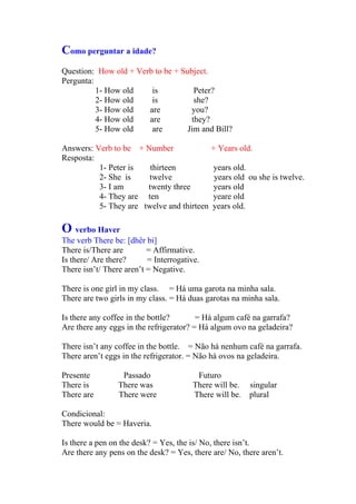 Como perguntar a idade?
Question: How old + Verb to be + Subject.
Pergunta:
          1- How old    is           Peter?
          2- How old    is           she?
          3- How old   are          you?
          4- How old   are          they?
          5- How old    are        Jim and Bill?

Answers: Verb to be + Number                 + Years old.
Resposta:
          1- Peter is   thirteen             years old.
          2- She is     twelve               years old ou she is twelve.
          3- I am      twenty three          years old
          4- They are ten                    yeare old
          5- They are twelve and thirteen    years old.

O verbo Haver
The verb There be: [dhêr bi]
There is/There are        = Affirmative.
Is there/ Are there?      = Interrogative.
There isn’t/ There aren’t = Negative.

There is one girl in my class. = Há uma garota na minha sala.
There are two girls in my class. = Há duas garotas na minha sala.

Is there any coffee in the bottle?       = Há algum café na garrafa?
Are there any eggs in the refrigerator? = Há algum ovo na geladeira?

There isn’t any coffee in the bottle. = Não há nenhum café na garrafa.
There aren’t eggs in the refrigerator. = Não há ovos na geladeira.

Presente          Passado               Futuro
There is         There was             There will be.   singular
There are        There were            There will be.   plural

Condicional:
There would be = Haveria.

Is there a pen on the desk? = Yes, the is/ No, there isn’t.
Are there any pens on the desk? = Yes, there are/ No, there aren’t.
 