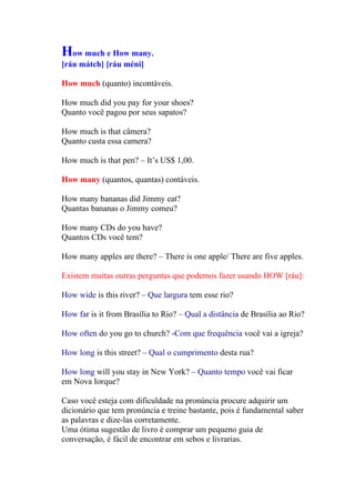 How much e How many.
[ráu mátch] [ráu méni]

How much (quanto) incontáveis.

How much did you pay for your shoes?
Quanto você pagou por seus sapatos?

How much is that câmera?
Quanto custa essa camera?

How much is that pen? – It’s US$ 1,00.

How many (quantos, quantas) contáveis.

How many bananas did Jimmy eat?
Quantas bananas o Jimmy comeu?

How many CDs do you have?
Quantos CDs você tem?

How many apples are there? – There is one apple/ There are five apples.

Existem muitas outras perguntas que podemos fazer usando HOW [ráu]:

How wide is this river? – Que largura tem esse rio?

How far is it from Brasília to Rio? – Qual a distância de Brasília ao Rio?

How often do you go to church? -Com que frequência você vai a igreja?

How long is this street? – Qual o cumprimento desta rua?

How long will you stay in New York? – Quanto tempo você vai ficar
em Nova Iorque?

Caso você esteja com dificuldade na pronúncia procure adquirir um
dicionário que tem pronúncia e treine bastante, pois é fundamental saber
as palavras e dize-las corretamente.
Uma ótima sugestão de livro é comprar um pequeno guia de
conversação, é fácil de encontrar em sebos e livrarias.
 