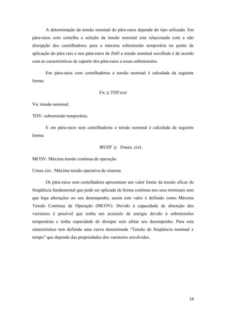 14
A determinação da tensão nominal do pára-raios depende do tipo utilizado. Em
pára-raios com centelha a seleção da tensão nominal esta relacionada com a não
disrupção dos centelhadores para a máxima sobretensão temporária no ponto de
aplicação do pára raio e nos pára-raios de ZnO a tensão nominal escolhida é de acordo
com as características de suporte dos pára-raios a essas sobretensões.
Em pára-raios com centelhadoras a tensão nominal é calculada da seguinte
forma:
Vn: tensão nominal;
TOV: sobretensão temporária;
E em pára-raios sem centelhadoras a tensão nominal é calculada da seguinte
forma:
MCOV: Máxima tensão continua de operação.
Umax.sist.: Máxima tensão operativa do sistema.
Os pára-raios sem centelhadora apresentam um valor limite da tensão eficaz de
freqüência fundamental que pode ser aplicada de forma continua nos seus terminais sem
que haja alterações no seu desempenho, assim este valor é definido como Máxima
Tensão Continua de Operação (MCOV). Devido à capacidade de absorção dos
varistores é possível que tenha um acumulo de energia devido à sobretensões
temporárias e tenha capacidade de dissipar sem afetar seu desempenho. Para esta
característica tem definida uma curva denominada “Tensão de freqüência nominal x
tempo” que depende das propriedades dos varistores envolvidos.
 