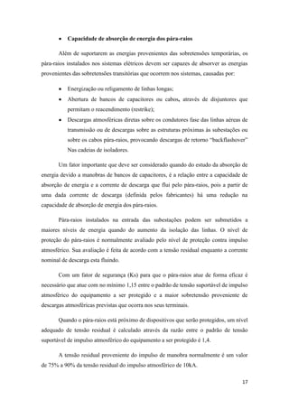 17
Capacidade de absorção de energia dos pára-raios
Além de suportarem as energias provenientes das sobretensões temporárias, os
pára-raios instalados nos sistemas elétricos devem ser capazes de absorver as energias
provenientes das sobretensões transitórias que ocorrem nos sistemas, causadas por:
Energização ou religamento de linhas longas;
Abertura de bancos de capacitores ou cabos, através de disjuntores que
permitam o reacendimento (restrike);
Descargas atmosféricas diretas sobre os condutores fase das linhas aéreas de
transmissão ou de descargas sobre as estruturas próximas às subestações ou
sobre os cabos pára-raios, provocando descargas de retorno “backflashover”
Nas cadeias de isoladores.
Um fator importante que deve ser considerado quando do estudo da absorção de
energia devido a manobras de bancos de capacitores, é a relação entre a capacidade de
absorção de energia e a corrente de descarga que flui pelo pára-raios, pois a partir de
uma dada corrente de descarga (definida pelos fabricantes) há uma redução na
capacidade de absorção de energia dos pára-raios.
Pára-raios instalados na entrada das subestações podem ser submetidos a
maiores níveis de energia quando do aumento da isolação das linhas. O nível de
proteção do pára-raios é normalmente avaliado pelo nível de proteção contra impulso
atmosférico. Sua avaliação é feita de acordo com a tensão residual enquanto a corrente
nominal de descarga esta fluindo.
Com um fator de segurança (Ks) para que o pára-raios atue de forma eficaz é
necessário que atue com no mínimo 1,15 entre o padrão de tensão suportável de impulso
atmosférico do equipamento a ser protegido e a maior sobretensão proveniente de
descargas atmosféricas previstas que ocorra nos seus terminais.
Quando o pára-raios está próximo de dispositivos que serão protegidos, um nível
adequado de tensão residual é calculado através da razão entre o padrão de tensão
suportável de impulso atmosférico do equipamento a ser protegido é 1,4.
A tensão residual proveniente do impulso de manobra normalmente é um valor
de 75% a 90% da tensão residual do impulso atmosférico de 10kA.
 