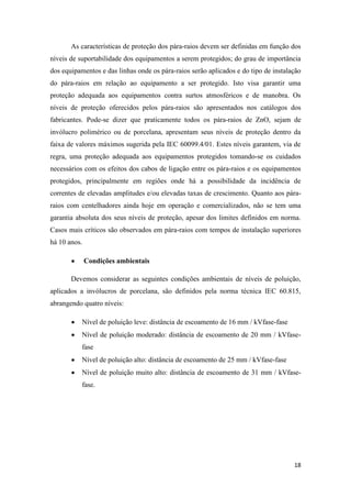 18
As características de proteção dos pára-raios devem ser definidas em função dos
níveis de suportabilidade dos equipamentos a serem protegidos; do grau de importância
dos equipamentos e das linhas onde os pára-raios serão aplicados e do tipo de instalação
do pára-raios em relação ao equipamento a ser protegido. Isto visa garantir uma
proteção adequada aos equipamentos contra surtos atmosféricos e de manobra. Os
níveis de proteção oferecidos pelos pára-raios são apresentados nos catálogos dos
fabricantes. Pode-se dizer que praticamente todos os pára-raios de ZnO, sejam de
invólucro polimérico ou de porcelana, apresentam seus níveis de proteção dentro da
faixa de valores máximos sugerida pela IEC 60099.4/01. Estes níveis garantem, via de
regra, uma proteção adequada aos equipamentos protegidos tomando-se os cuidados
necessários com os efeitos dos cabos de ligação entre os pára-raios e os equipamentos
protegidos, principalmente em regiões onde há a possibilidade da incidência de
correntes de elevadas amplitudes e/ou elevadas taxas de crescimento. Quanto aos pára-
raios com centelhadores ainda hoje em operação e comercializados, não se tem uma
garantia absoluta dos seus níveis de proteção, apesar dos limites definidos em norma.
Casos mais críticos são observados em pára-raios com tempos de instalação superiores
há 10 anos.
Condições ambientais
Devemos considerar as seguintes condições ambientais de níveis de poluição,
aplicados a invólucros de porcelana, são definidos pela norma técnica IEC 60.815,
abrangendo quatro níveis:
Nível de poluição leve: distância de escoamento de 16 mm / kVfase-fase
Nível de poluição moderado: distância de escoamento de 20 mm / kVfase-
fase
Nível de poluição alto: distância de escoamento de 25 mm / kVfase-fase
Nível de poluição muito alto: distância de escoamento de 31 mm / kVfase-
fase.
 