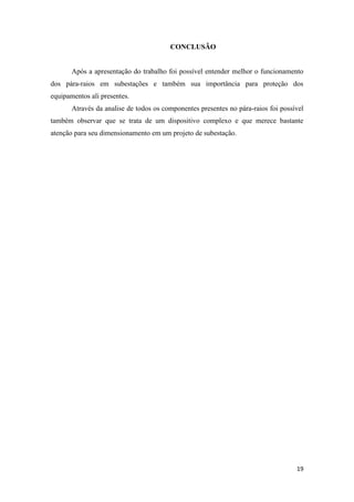 19
CONCLUSÃO
Após a apresentação do trabalho foi possível entender melhor o funcionamento
dos pára-raios em subestações e também sua importância para proteção dos
equipamentos ali presentes.
Através da analise de todos os componentes presentes no pára-raios foi possível
também observar que se trata de um dispositivo complexo e que merece bastante
atenção para seu dimensionamento em um projeto de subestação.
 