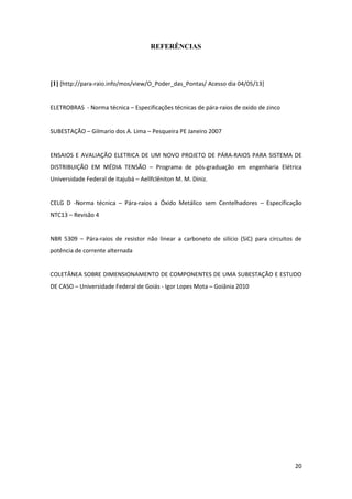 20
REFERÊNCIAS
[1] [http://para-raio.info/mos/view/O_Poder_das_Pontas/ Acesso dia 04/05/13]
ELETROBRAS - Norma técnica – Especificações técnicas de pára-raios de oxido de zinco
SUBESTAÇÃO – Gilmario dos A. Lima – Pesqueira PE Janeiro 2007
ENSAIOS E AVALIAÇÃO ELETRICA DE UM NOVO PROJETO DE PÁRA-RAIOS PARA SISTEMA DE
DISTRIBUIÇÃO EM MÉDIA TENSÃO – Programa de pós-graduação em engenharia Elétrica
Universidade Federal de Itajubá – Aellfclêniton M. M. Diniz.
CELG D -Norma técnica – Pára-raios a Óxido Metálico sem Centelhadores – Especificação
NTC13 – Revisão 4
NBR 5309 – Pára-raios de resistor não linear a carboneto de silício (SiC) para circuitos de
potência de corrente alternada
COLETÂNEA SOBRE DIMENSIONAMENTO DE COMPONENTES DE UMA SUBESTAÇÃO E ESTUDO
DE CASO – Universidade Federal de Goiás - Igor Lopes Mota – Goiânia 2010
 