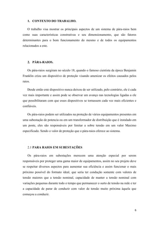6
1. CONTEXTO DO TRABALHO.
O trabalho visa mostrar os principais aspectos de um sistema de pára-raios bem
como suas características construtivas e seu dimensionamento, que são fatores
determinantes para o bom funcionamento do mesmo e de todos os equipamentos
relacionados a este.
2. PÁRA-RAIOS.
Os pára-raios surgiram no século 18, quando o famoso cientista da época Benjamin
Franklin criou um dispositivo de proteção visando amenizar os efeitos causados pelos
raios.
Desde então este dispositivo nunca deixou de ser utilizado, pelo contrário, ele é cada
vez mais importante e assim pode se observar um avanço nas tecnologias ligadas a ele
que possibilitaram com que esses dispositivos se tornassem cada vez mais eficientes e
confiáveis.
Os pára-raios podem ser utilizados na proteção de vários equipamentos presentes em
uma subestação de potencia ou em um transformador de distribuição que é instalado em
um poste, eles são responsáveis por limitar a sobre tensão em um valor Maximo
especificado. Sendo o valor de proteção que o pára-raios oferece ao sistema.
2.1 PARA RAIOS EM SUBESTAÇÕES
Os pára-raios em subestações merecem uma atenção especial por serem
responsáveis por proteger uma gama maior de equipamentos, assim no seu projeto deve
se respeitar diversos aspectos para aumentar sua eficiência e assim funcionar o mais
próximo possível do formato ideal, que seria ter condução somente com valores de
tensão maiores que a tensão nominal, capacidade de manter a tensão nominal com
variações pequenas durante todo o tempo que permanecer o surto de tensão na rede e ter
a capacidade de parar de conduzir com valor de tensão muito próxima àquela que
começou a conduzir.
 