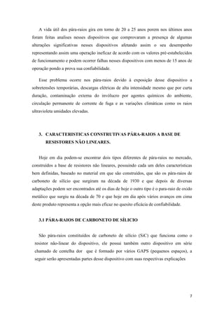 7
A vida útil dos pára-raios gira em torno de 20 a 25 anos porem nos últimos anos
foram feitas analises nesses dispositivos que comprovaram a presença de algumas
alterações significativas nesses dispositivos afetando assim o seu desempenho
representando assim uma operação ineficaz de acordo com os valores pré-estabelecidos
de funcionamento e podem ocorrer falhas nesses dispositivos com menos de 15 anos de
operação pondo a prova sua confiabilidade.
Esse problema ocorre nos pára-raios devido à exposição desse dispositivo a
sobretensões temporárias, descargas elétricas de alta intensidade mesmo que por curta
duração, contaminação externa do invólucro por agentes químicos do ambiente,
circulação permanente de corrente de fuga e as variações climáticas como os raios
ultravioleta umidades elevadas.
3. CARACTERISTICAS CONSTRUTIVAS PÁRA-RAIOS A BASE DE
RESISTORES NÃO LINEARES.
Hoje em dia podem-se encontrar dois tipos diferentes de pára-raios no mercado,
construídos a base de resistores não lineares, possuindo cada um deles características
bem definidas, baseado no material em que são construídos, que são os pára-raios de
carboneto de silício que surgiram na década de 1930 e que depois de diversas
adaptações podem ser encontrados até os dias de hoje o outro tipo é o para-raio de oxido
metálico que surgiu na década de 70 e que hoje em dia após vários avanços em cima
deste produto representa a opção mais eficaz no quesito eficácia de confiabilidade.
3.1 PÁRA-RAIOS DE CARBONETO DE SÍLICIO
São pára-raios constituídos de carboneto de silício (SiC) que funciona como o
resistor não-linear do dispositivo, ele possui também outro dispositivo em série
chamado de centelha dor que é formado por vários GAPS (pequenos espaços), a
seguir serão apresentadas partes desse dispositivo com suas respectivas explicações
 