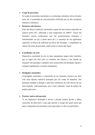 8
Corpo de porcelana
No corpo de porcelana encontram-se os principais elementos ativos do pára-
raios, ele é constituído de uma porcelana vitrificada que de alta resistência
mecânica e dielétrica.
Resistores não lineares
Estes são blocos cerâmicos construídos a partir de uma mistura especifica da
matéria prima SiC, submetida a uma temperatura de 2000ºC. Assim são
formados cristais multicolores que são posteriormente triturados e
transformados em pó, a partir desse pó e a presença de um aglutinante
especifico os blocos de carboneto de silício são formados e empilhados no
interior do corpo de porcelana, sendo assim o resistor não linear.
Centelhador em série
Dispositivo constituído de um ou mais espaçadores (gaps) entre eletrodos,
que se ligam em série com os resistores não lineares e tem função de
assegurar sob quaisquer condições uma característica de disrupção regular e
extinguir rapidamente a corrente subseqüente.
Desligador automático
O desligador automático é constituído de um elemento resistivo em série
com uma cápsula explosiva protegida por um corpo de baquilete. Sua
principal utilidade é desligar o pára-raios defeituoso da rede através da sua
auto-explosão. Adicionalmente, serve como indicador visual de defeito do
próprio pára-raios.
Protetor contra sobrepressão
É um dispositivo destinado a aliviar a pressão interna devido a falhas
ocasionais do pára-raios e cuja ação permite o escape dos gases antes que
haja o rompimento da porcelana e provoque danos à vida e ao patrimônio.
 