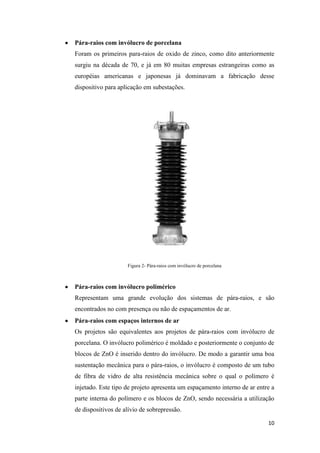 10
Pára-raios com invólucro de porcelana
Foram os primeiros para-raios de oxido de zinco, como dito anteriormente
surgiu na década de 70, e já em 80 muitas empresas estrangeiras como as
européias americanas e japonesas já dominavam a fabricação desse
dispositivo para aplicação em subestações.
Figura 2- Pára-raios com invólucro de porcelana
Pára-raios com invólucro polimérico
Representam uma grande evolução dos sistemas de pára-raios, e são
encontrados no com presença ou não de espaçamentos de ar.
Pára-raios com espaços internos de ar
Os projetos são equivalentes aos projetos de pára-raios com invólucro de
porcelana. O invólucro polimérico é moldado e posteriormente o conjunto de
blocos de ZnO é inserido dentro do invólucro. De modo a garantir uma boa
sustentação mecânica para o pára-raios, o invólucro é composto de um tubo
de fibra de vidro de alta resistência mecânica sobre o qual o polímero é
injetado. Este tipo de projeto apresenta um espaçamento interno de ar entre a
parte interna do polímero e os blocos de ZnO, sendo necessária a utilização
de dispositivos de alívio de sobrepressão.
 