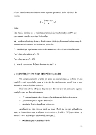 13
calculo levando em considerações outros aspectos garantindo maior eficiência do
sistema.
Onde:
Vm - tensão máxima que se permite nos terminais do transformador, em kV, que
corresponde à tensão suportável de impulso;
Vd - tensão resultante da descarga do pára-raios, isto é, tensão residual mais a queda de
tensão nos condutores de aterramento do pára-raios;
C - constante que representa a natureza do cabo entre o pára-raios e o transformador:
Para cabos subterrâneos: C = 75
Para cabos aéreos: C = 150
K - taxa de crescimento da frente de onda, em kV/s.
6. CARACTERISTICAS PARA DIMENSIONAMENTO
Um dimensionamento levando em conta as características do sistema produz
condições mais apropriadas para a proteção dos equipamentos envolvidos e uma
melhora na relação do custo benefício.
Para uma seleção adequada do pára-raios deve se levar em considerar algumas
condições para seu dimensionamento:
A característica do pára-raios em relação às características do sistema.
A determinação do suporte de isolação.
Avaliação da coordenação de isolamento.
Atualmente os pára-raios de oxido de zinco (ZnO) são os mais utilizados na
proteção dos equipamentos, sendo que os de carboneto de silício (SiC) esta caindo em
desuso e sendo trocado pelo de oxido de zinco (ZnO).
Determinação da Tensão nominal
 