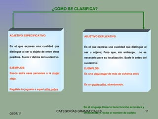 ¿CÓMO SE CLASIFICA? ADJETIVO ESPECIFICATIVO Es el que expresa una cualidad que distingue al ser u objeto de entre otros posibles.  Suele ir detrás del sustantivo EJEMPLOS:  Busca entre esas personas a la  mujer vieja . Regálale tu juguete a aquel  niño pobre ADJETIVO EXPLICATIVO Es el que expresa una cualidad que distingue al ser u objeto; Pero que, sin embargo,  no es necesaria para su localización.  Suele ir antes del sustantivo EJEMPLOS: Es una  vieja mujer  de más de ochenta años Es un  pobre niño , abandonado. En el lenguaje literario tiene función expresiva y ornamental, y recibe el nombre de epíteto   