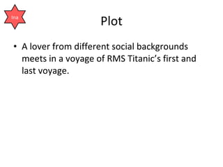 Plot <ul><li>A lover from different social backgrounds meets in a voyage of RMS Titanic’s first and last voyage. </li></ul...