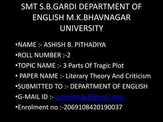 SMT S.B.GARDI DEPARTMENT OF
ENGLISH M.K.BHAVNAGAR
UNIVERSITY
•NAME :- ASHISH B. PITHADIYA
•ROLL NUMBER :-2
•TOPIC NAME :- 3 Parts Of Tragic Plot
• PAPER NAME :- Literary Theory And Criticism
•SUBMITTED TO :- DEPARTMENT OF ENGLISH
•G-MAIL ID :- ashvribhay@gmail.com
•Enrolment no :-2069108420190037
 
