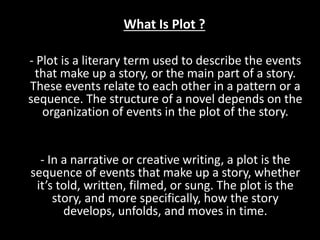 What Is Plot ?
- Plot is a literary term used to describe the events
that make up a story, or the main part of a story.
These events relate to each other in a pattern or a
sequence. The structure of a novel depends on the
organization of events in the plot of the story.
- In a narrative or creative writing, a plot is the
sequence of events that make up a story, whether
it’s told, written, filmed, or sung. The plot is the
story, and more specifically, how the story
develops, unfolds, and moves in time.
 