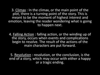 3. Climax : In the climax, or the main point of the
plot, there is a turning point of the story. This is
meant to be the moment of highest interest and
emotion, leaving the reader wondering what is going
to happen next.
4. Falling Action : falling action, or the winding up of
the story, occurs when events and complications
begin to resolve. The result of the actions of the
main characters are put forward.
5. Resolution : resolution, or the conclusion, is the
end of a story, which may occur with either a happy
or a tragic ending.
 