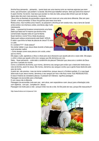 11
Aninha ficou pensando... pensando... queria tanto ser uma menina como as meninas egípcias que eram
livres, que brincavam, que podiam ir a escola. Ela tinha que trabalhar sempre. Será que seria livre mesmo?
E assim Aninha foi dormir, mas teve que acordar no meio da noite, porque eles tinham que sair do Egito.
Agora eles não eram mais escravos, mas livres.
Deus tinha os libertado da escravidão e agora eles iam morar em uma outra terra diferente. Eles iam para
Canaã - a terra prometida. E Deus iria guiá-los para essa nova terra.
Muitos anos, mas muiiiiitos anos mesmo, se passaram e Aninha já nem existia mais, mas a terra de Canaã
ainda existia e se chamava Judeia, aconteceu algo muito
interessante.
Sabe... o pessoal de lá estava comemorando uma festa.
Sabe que festa era? A mesma que Aninha tinha
comemorado naquela noite em que foi liberta.
Quem lembra o nome? Era a festa da páscoa.
Sabe quem estava comemorando esta festa? JESUS.
E sabe o que tinha na festa de páscoa de Jesus? O vinho
e o pão.
E o cordeiro???? Onde estava?
Vou tentar relatar o que Jesus disse durante a festa para
você entender melhor
- Como desejei comer essa páscoa com vocês, antes
que eu morra...
Ele pegou o pão, agradeceu a Deus e disse para seus discípulos que aquele pão era o corpo dele. Ele pegou
o vinho e disse que aquele vinho era o sangue que Ele derramou por nós.
Sabe... fiquei pensando... onde está o cordeirinho da páscoa? Descobri que Jesus era o cordeiro de Deus
que tirou o pecado do mundo.
Como o cordeirinho de Aninha, que morreu, derramou seu sangue para evitar que o destruidor destruísse a
vida da Aninha, assim foi Jesus. Ele morreu, derramou seu sangue e evitou que a gente fosse destruído pelo
anjo da morte.
A partir daí, não precisou mais de morrer cordeirinhos, porque Jesus é o Cordeiro perfeito. E o mais legal
disso tudo é que Jesus morreu, derramou o seu sangue por nós e não ficou morto. ELE RESSUSCITOU.
E essa é história da verdadeira páscoa. O pessach em hebraico significa passagem.
Passagem da escravidão para a libertação.
E com Jesus não é diferente.
Passagem da escravidão (vida sem paz, sem alvos, sem expectativa e sem Jesus) para a libertação (vida
com objetivos, com paz , completa em Jesus).
Passagem da morte para a vida - porque Cristo nos dá a vida. Só Ele pode dar isso, porque Ele ressuscitou!!!
http://www.linolica.com.br/pascoa1.htm
 