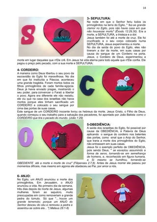 14
3- SEPULTURA:
Na noite em que o Senhor feriu todos os
primogênitos na terra do Egito, " fez-se grande
clamor no Egito, pois não havia casa em que
não houvesse morto" (Êxodo 12:29,30). Era a
morte, a SEPULTURA, a tristeza e a dor.
Jesus também foi até a morte de cruz. Ele foi
crucificado e o seu corpo colocado numa
SEPULTURA, Jesus experimentou a morte.
No dia da saída do povo do Egito, eles não
tiveram a dor da morte, em suas casas por
causa do sangue de um Cordeiro na porta.
Jesus, o Cordeiro de Deus, experimentou a
morte em lugar daqueles que n'Ele crê. Em Jesus há vida eterna para todo aquele que n'Ele confia. Ele
pagou o preço pelo pecado, com a sua morte e SEPULTURA.
4- CORDEIRO:
A maneira como Deus libertou o seu povo da
escravidão do Egito foi maravilhosa. No dia
em que foi instituída a Páscoa, aconteceu
uma grande tragédia. Foram mortos todos os
filhos primogênitos de cada família egípcia.
Deus já havia enviado pragas, mostrando o
seu poder, para convencer o Faraó a libertar
o povo. Agora era diferente ele não resistiu.
ele viu que na casa dos israelitas não havia
mortos porque eles tinham sacrificado um
CORDEIRO e colocado o seu sangue por
cima das portas de suas casas.
Este sangue de um CORDEIRO inocente livrou os hebreus da morte. Jesus Cristo, o Filho de Deus,
quando começou o seu trabalho para a salvação dos pecadores, foi apontado por João Batista como o
CORDEIRO que tira o pecado do mundo. (João 1:29)
5-OBEDIÊNCIA:
A saída dos israelitas do Egito, foi possível por
causa da OBEDIÊNCIA, à Palavra de Deus
aplicando o sangue do cordeiro nos batentes
das portas, como sinal que o Anjo do Senhor,
que traria a morte dos primogênitos do Egito,
não entrassem em suas casas.
Jesus foi o exemplo perfeito de OBEDIÊNCIA,
pois sendo Deus, " se esvaziou assumindo a
forma de servo, tornando-se em semelhança
de homens, e, reconhecido em figura humana,
a Si mesmo se humilhou, tornando-se
OBEDIENTE até a morte e morte de cruz" (Filipenses 2:7,8). Antes de Jesus morrer ele passou por
momentos difíceis, mas mesmo em agonia ele obedeceu ao Pai, por amor a nós.
6- ANJO:
No Egito, um ANJO anunciou a morte dos
primogênitos. Em Jerusalém, o ANJO
anunciou a vida. No primeiro dia da semana,
três dias depois da morte de Jesus, algumas
mulheres foram ao sepulcro, muito
preocupadas em como removeriam a grande
pedra do túmulo. Só que "... houve um
grande terremoto; porque um ANJO do
Senhor desceu do céu e removeu a pedra e
assentou-se sobre ela... "( Mateus 28:1-8)
 
