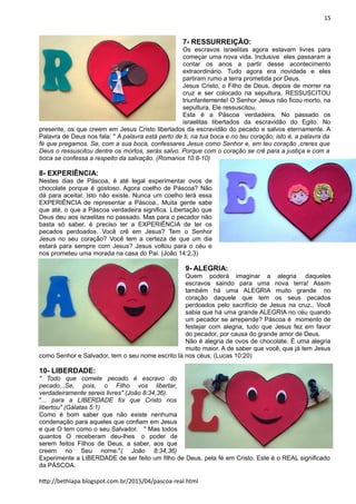 15
7- RESSURREIÇÃO:
Os escravos israelitas agora estavam livres para
começar uma nova vida. Inclusive eles passaram a
contar os anos a partir desse acontecimento
extraordinário. Tudo agora era novidade e eles
partiram rumo a terra prometida por Deus.
Jesus Cristo, o Filho de Deus, depois de morrer na
cruz e ser colocado na sepultura, RESSUSCITOU
triunfantemente! O Senhor Jesus não ficou morto, na
sepultura, Ele ressuscitou.
Esta é a Páscoa verdadeira. No passado os
israelitas libertados da escravidão do Egito. No
presente, os que creem em Jesus Cristo libertados da escravidão do pecado e salvos eternamente. A
Palavra de Deus nos fala: " A palavra está perto de ti, na tua boca e no teu coração; isto é, a palavra da
fé que pregamos. Se, com a sua boca, confessares Jesus como Senhor e, em teu coração ,creres que
Deus o ressuscitou dentre os mortos, serás salvo. Porque com o coração se crê para a justiça e com a
boca se confessa a respeito da salvação. (Romanos 10:8-10)
8- EXPERIÊNCIA:
Nestes dias de Páscoa, é até legal experimentar ovos de
chocolate porque é gostoso. Agora coelho de Páscoa? Não
dá para aceitar. Isto não existe. Nunca um coelho terá essa
EXPERIÊNCIA de representar a Páscoa.. Muita gente sabe
que até, o que a Páscoa verdadeira significa. Libertação que
Deus deu aos israelitas no passado. Mas para o pecador não
basta só saber, é preciso ter a EXPERIÊNCIA de ter os
pecados perdoados. Você crê em Jesus? Tem o Senhor
Jesus no seu coração? Você tem a certeza de que um dia
estará para sempre com Jesus? Jesus voltou para o céu e
nos prometeu uma morada na casa do Pai. (João 14:2,3)
9- ALEGRIA:
Quem poderá imaginar a alegria daqueles
escravos saindo para uma nova terra! Assim
também há uma ALEGRIA muito grande no
coração daquele que tem os seus pecados
perdoados pelo sacrifício de Jesus na cruz.. Você
sabia que há uma grande ALEGRIA no céu quando
um pecador se arrepende? Páscoa é momento de
festejar com alegria, tudo que Jesus fez em favor
do pecador, por causa do grande amor de Deus.
Não é alegria de ovos de chocolate. É uma alegria
muito maior. A de saber que você, que já tem Jesus
como Senhor e Salvador, tem o seu nome escrito lá nos céus. (Lucas 10:20)
10- LIBERDADE:
" Todo que comete pecado é escravo do
pecado...Se, pois, o Filho vos libertar,
verdadeiramente sereis livres" (João 8:34,36).
"... para a LIBERDADE foi que Cristo nos
libertou" (Gálatas 5:1)
Como é bom saber que não existe nenhuma
condenação para aqueles que confiam em Jesus
e que O tem como o seu Salvador. " Mas todos
quantos O receberam deu-lhes o poder de
serem feitos Filhos de Deus, a saber, aos que
creem no Seu nome."( João 8:34,36)
Experimente a LIBERDADE de ser feito um filho de Deus, pela fé em Cristo. Este é o REAL significado
da PÁSCOA.
http://bethlapa.blogspot.com.br/2015/04/pascoa-real.html
 