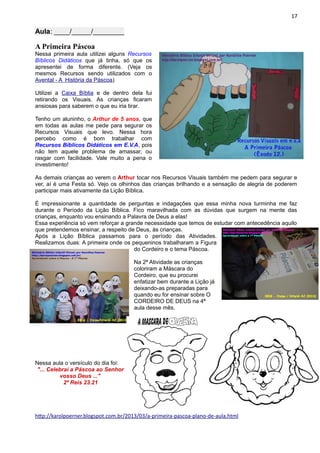 17
Aula: ____/_____/________
A Primeira Páscoa
Nessa primeira aula utilizei alguns Recursos
Bíblicos Didáticos que já tinha, só que os
apresentei de forma diferente. (Veja os
mesmos Recursos sendo utilizados com o
Avental - A História da Páscoa)
Utilizei a Caixa Bíblia e de dentro dela fui
retirando os Visuais. As crianças ficaram
ansiosas para saberem o que eu iria tirar.
Tenho um aluninho, o Arthur de 5 anos, que
em todas as aulas me pede para segurar os
Recursos Visuais que levo. Nessa hora
percebo como é bom trabalhar com
Recursos Bíblicos Didáticos em E.V.A, pois
não tem aquele problema de amassar, ou
rasgar com facilidade. Vale muito a pena o
investimento!
As demais crianças ao verem o Arthur tocar nos Recursos Visuais também me pedem para segurar e
ver, aí é uma Festa só. Vejo os olhinhos das crianças brilhando e a sensação de alegria de poderem
participar mais ativamente da Lição Bíblica.
É impressionante a quantidade de perguntas e indagações que essa minha nova turminha me faz
durante o Período da Lição Bíblica. Fico maravilhada com as dúvidas que surgem na mente das
crianças, enquanto vou ensinando a Palavra de Deus a elas!
Essa experiência só vem reforçar a grande necessidade que temos de estudar com antecedência aquilo
que pretendemos ensinar, a respeito de Deus, às crianças.
Após a Lição Bíblica passamos para o período das Atividades.
Realizamos duas: A primeira onde os pequeninos trabalharam a Figura
do Cordeiro e o tema Páscoa.
Na 2ª Atividade as crianças
coloriram a Máscara do
Cordeiro, que eu procurei
enfatizar bem durante a Lição já
deixando-as preparadas para
quando eu for ensinar sobre O
CORDEIRO DE DEUS na 4ª
aula desse mês.
Nessa aula o versículo do dia foi:
"... Celebrai a Páscoa ao Senhor
vosso Deus ..."
2º Reis 23.21
http://karolpoerner.blogspot.com.br/2013/03/a-primeira-pascoa-plano-de-aula.html
 
