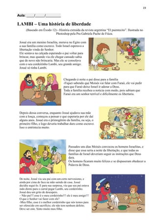 19
Aula: ____/_____/________
LAMBI – Uma história de liberdade
(Baseado em Êxodo 12) - História extraída da revista argentina “El puentecito”. Ilustrada no
Photoshop pela Pra Gabriela Pache de Fiúza.
Josué era um menino Israelita, morava no Egito com
a sua família como escravo. Todo Israel esperava a
libertação vinda do Senhor.
Ele sentava na calçada esperando o pai voltar para
brincar, mas quando via ele chegar cansado sabia
que de novo não brincaria. Mas ele se consolava
com o seu cordeirinho Lambi, seu grande amigo.
Josué só tinha Lambi.
Chegando à noite o pai disse para a família
-Fiquei sabendo que Moisés vai falar com Faraó, ele vai pedir
para que Faraó deixe Israel ir adorar a Deus.
Toda a família recebeu a noticia com medo, pois sabiam que
Faraó era um senhor terrível e dificilmente os libertaria.
Depois dessa conversa, enquanto Josué ajudava sua mãe
com a louça, começou a pensar o que esperaria por ele daí
alguns anos. Josué era o primogênito da família, ou seja, o
primeiro filho, e logo deveria trabalhar duro como escravo.
Isso o entristecia muito.
Passados uns dias Moisés convocou os homens Israelitas, e
disse que essa seria a noite da libertação, e que todas as
famílias de Israel deveriam seguir as instruções que Deus
dera.
Os homens ficaram muito felizes e se dispuseram obedecer a
Palavra de Deus.
De noite, Josué viu seu pai com um certo nervosismo, e
ainda por cima de faca na mão saindo de casa. Josué
decidiu segui-lo. E para sua surpresa, viu que seu pai estava
indo direto para o curral pegar Lambi, seu cordeirinho.
Josué deu um grito de desespero.
– Não pai!!! esse é o meu cordeirinho!!! ele é meu amigo!!!
O que o Senhor vai fazer com ele?
-Meu filho, esse é o melhor cordeirinho que nós temos para
ser oferecido em sacrifício; ele não tem nenhum defeito.
Deve ser este. Sinto muito meu filho.
 
