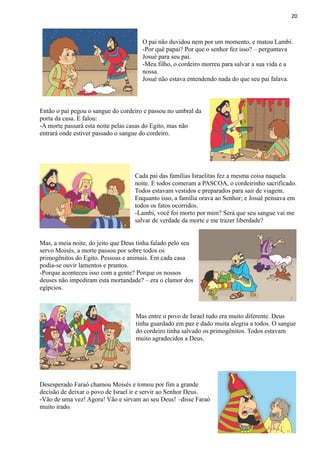 20
O pai não duvidou nem por um momento, e matou Lambi.
-Por quê papai? Por que o senhor fez isso? – perguntava
Josué para seu pai.
-Meu filho, o cordeiro morreu para salvar a sua vida e a
nossa.
Josué não estava entendendo nada do que seu pai falava.
Então o pai pegou o sangue do cordeiro e passou no umbral da
porta da casa. E falou:
-A morte passará esta noite pelas casas do Egito, mas não
entrará onde estiver passado o sangue do cordeiro.
Cada pai das famílias Israelitas fez a mesma coisa naquela
noite. E todos comeram a PASCOA, o cordeirinho sacrificado.
Todos estavam vestidos e preparados para sair de viagem.
Enquanto isso, a família orava ao Senhor; e Josué pensava em
todos os fatos ocorridos.
-Lambi, você foi morto por mim? Será que seu sangue vai me
salvar de verdade da morte e me trazer liberdade?
Mas, a meia noite, do jeito que Deus tinha falado pelo seu
servo Moisés, a morte passou por sobre todos os
primogênitos do Egito. Pessoas e animais. Em cada casa
podia-se ouvir lamentos e prantos.
-Porque aconteceu isso com a gente? Porque os nossos
deuses não impediram esta mortandade? – era o clamor dos
egípcios.
Mas entre o povo de Israel tudo era muito diferente. Deus
tinha guardado em paz e dado muita alegria a todos. O sangue
do cordeiro tinha salvado os primogênitos. Todos estavam
muito agradecidos a Deus.
Desesperado Faraó chamou Moisés e tomou por fim a grande
decisão de deixar o povo de Israel ir e servir ao Senhor Deus.
-Vão de uma vez! Agora! Vão e sirvam ao seu Deus! –disse Faraó
muito irado.
 