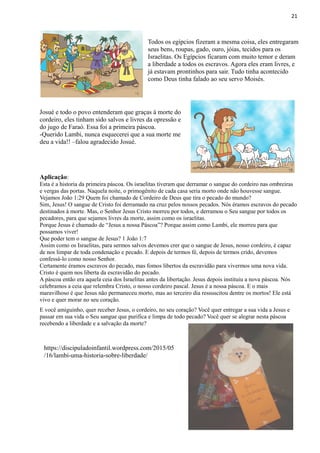 21
Todos os egípcios fizeram a mesma coisa, eles entregaram
seus bens, roupas, gado, ouro, jóias, tecidos para os
Israelitas. Os Egípcios ficaram com muito temor e deram
a liberdade a todos os escravos. Agora eles eram livres, e
já estavam prontinhos para sair. Tudo tinha acontecido
como Deus tinha falado ao seu servo Moisés.
Josué e todo o povo entenderam que graças à morte do
cordeiro, eles tinham sido salvos e livres da opressão e
do jugo de Faraó. Essa foi a primeira páscoa.
-Querido Lambi, nunca esquecerei que a sua morte me
deu a vida!! –falou agradecido Josué.
Aplicação:
Esta é a historia da primeira páscoa. Os israelitas tiveram que derramar o sangue do cordeiro nas ombreiras
e vergas das portas. Naquela noite, o primogênito de cada casa seria morto onde não houvesse sangue.
Vejamos João 1:29 Quem foi chamado de Cordeiro de Deus que tira o pecado do mundo?
Sim, Jesus! O sangue de Cristo foi derramado na cruz pelos nossos pecados. Nós éramos escravos do pecado
destinados à morte. Mas, o Senhor Jesus Cristo morreu por todos, e derramou o Seu sangue por todos os
pecadores, para que sejamos livres da morte, assim como os israelitas.
Porque Jesus é chamado de “Jesus a nossa Páscoa”? Porque assim como Lambi, ele morreu para que
possamos viver!
Que poder tem o sangue de Jesus? 1 João 1:7
Assim como os Israelitas, para sermos salvos devemos crer que o sangue de Jesus, nosso cordeiro, é capaz
de nos limpar de toda condenação e pecado. E depois de termos fé, depois de termos crido, devemos
confessá-lo como nosso Senhor.
Certamente éramos escravos do pecado, mas fomos libertos da escravidão para vivermos uma nova vida.
Cristo é quem nos liberta da escravidão do pecado.
A páscoa então era aquela ceia dos Israelitas antes da libertação. Jesus depois instituiu a nova páscoa. Nós
celebramos a ceia que relembra Cristo, o nosso cordeiro pascal. Jesus é a nossa páscoa. E o mais
maravilhoso é que Jesus não permaneceu morto, mas ao terceiro dia ressuscitou dentre os mortos! Ele está
vivo e quer morar no seu coração.
E você amiguinho, quer receber Jesus, o cordeiro, no seu coração? Você quer entregar a sua vida a Jesus e
passar em sua vida o Seu sangue que purifica e limpa de todo pecado? Você quer se alegrar nesta páscoa
recebendo a liberdade e a salvação da morte?
https://discipuladoinfantil.wordpress.com/2015/05
/16/lambi-uma-historia-sobre-liberdade/
 