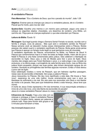23
Aula: ____/_____/________
A verdadeira Páscoa
Para Memorizar: "Eis o Cordeiro de Deus, que tira o pecado do mundo". João 1:29
Objetivo: Ensinar para as crianças que Jesus é a verdadeira páscoa, ele é o Cordeiro
Pascal que foi morto, para nos dar vida!
Quebra-Gelo: Escolha uma menina e um menino para participar, pegue uma caixa e
coloque os seguintes objetos: chocolates, uns desenhos de cordeiro, uma Bíblia, um
carrinho etc. Peça para as crianças explicarem o que elas entendem por Páscoa.
Leitura da Bíblia: Êxodo 12
Mensagem: Que legal quando chega a Semana Santa! Feriado na escola, reunião com a
família e amigos, ovos de páscoa... Mas qual será o verdadeiro sentido da Páscoa?
Nessa semana você vai descobrir muitas coisas interessantes sobre a Páscoa. Muitos
pessoas não sabem qual é o verdadeiro significado da Páscoa. Muita gente ainda pensa
que Páscoa é apenas um feriado muito legal no qual ganhamos ovos de chocolate.
O verdadeiro significado da Páscoa, encontramos na Bíblia, na Palavra de Deus! A
Páscoa que comemoramos hoje é a maior de todas as festas cristãs, maior até do que o
Natal! A Páscoa é uma festa comemorada pelos judeus. Eles celebram a libertação da
escravidão no Egito. Deus usou a vida de Moisés para tirar o povo do Egito. Deus
mandou dez pragas para que Faraó libertasse o povo, e a cada praga o seu coração se
endurecia, e na última praga, o primogênito de cada família seria morto, mas os filhos dos
judeus foram poupados, porque nas suas portas, eles tinham derramado sangue de um
cordeiro. Somente os primogênitos das famílias egípcias morreram. Então o Faraó deixou
o povo sair do Egito.
Essa celebração recebeu o nome de Pessach, que em hebraico significa passagem,
nesse caso da escravidão à liberdade. Daí surgiu a palavra Páscoa.
Jesus ressuscitou na Páscoa. Ele deu novo significado a esta data. Ele trouxe a “boa-
nova”, esperança de uma vida melhor, trouxe ensinamentos para que o povo se
libertasse do sofrimento e do mal. Ele veio para nos reconciliar com Deus e nos libertar
da morte e do pecado. Mas para que tivéssemos direito a esta herança, Jesus teve que
morrer.
A morte de Jesus Cristo representa o fim dos tormentos. A sua ressurreição simboliza o
início de uma vida nova, uma vida liberta da escravidão do pecado!
Jesus é a nossa verdadeira Páscoa! Jesus é o nosso Libertador!!
6-Exercício de Fixação: Faça uma roda com as
crianças e entregue a frase A verdadeira Páscoa
é Jesus o Cordeiro Santo, separe por palavras e
misture tudo. Peça para formar dois grupos e dê
5 minutos para formarem a frase.
http://miriangalli.blogspot.com.br
 