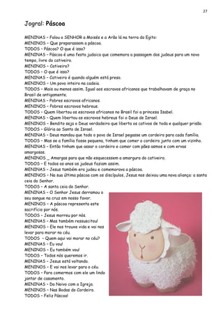 27
Jogral: Páscoa
MENINAS – Falou o SENHOR a Moisés e a Arão lá na terra do Egito:
MENINOS – Que preparassem a páscoa.
TODOS – Páscoa? O que é isso?
MENINAS – Páscoa é uma festa judaica que comemora a passagem dos judeus para um novo
tempo, livre do cativeiro.
MENINOS – Cativeiro?
TODOS – O que é isso?
MENINAS – Cativeiro é quando alguém está preso.
MENINOS – Um povo inteiro na cadeia.
TODOS – Mais ou menos assim. Igual aos escravos africanos que trabalhavam de graça no
Brasil de antigamente.
MENINAS – Pobres escravos africanos.
MENINOS – Pobres escravos hebreus.
TODOS – Quem libertou os escravos africanos no Brasil foi a princesa Isabel.
MENINAS – Quem libertou os escravos hebreus foi o Deus de Israel.
MENINOS – Bendito seja o Deus verdadeiro que liberta os cativos de toda e qualquer prisão.
TODOS – Glória ao Santo de Israel.
MENINAS – Deus mandou que todo o povo de Israel pegasse um cordeiro para cada família.
TODOS – Mas se a família fosse pequena, tinham que comer o cordeiro junto com um vizinho.
MENINAS – Então tinham que assar o cordeiro e comer com pães asmos e com ervas
amargosas.
MENINOS _ Amargas para que não esquecessem a amargura do cativeiro.
TODOS – E todos os anos os judeus faziam assim.
MENINAS – Jesus também era judeu e comemorava a páscoa.
MENINOS – Na sua última páscoa com os discípulos, Jesus nos deixou uma nova aliança: a santa
ceia do Senhor.
TODOS – A santa ceia do Senhor.
MENINAS – O Senhor Jesus derramou o
seu sangue na cruz em nosso favor.
MENINOS – A páscoa representa este
sacrifício por nós.
TODOS – Jesus morreu por nós.
MENINAS – Mas também ressuscitou!
MENINOS – Ele nos trouxe vida e vai nos
levar para morar no céu.
TODOS – Quem aqui vai morar no céu?
MENINAS – Eu vou!
MENINOS – Eu também vou!
TODOS – Todos nós queremos ir.
MENINAS – Jesus está voltando.
MENINOS – E vai nos levar para o céu.
TODOS – Para comermos com ele um lindo
jantar de casamento.
MENINAS – Do Noivo com a Igreja.
MENINOS – Nas Bodas do Cordeiro.
TODOS – Feliz Páscoa!
 