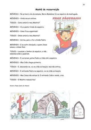 28
Manhã de ressurreição
MENINAS – No primeiro dia da semana, Maria Madalena foi ao sepulcro de madrugada.
MENINOS – Ainda escuro estava.
TODOS – Como estará o meu Mestre?
MENINAS – Viu a pedra tirada do sepulcro.
MENINOS – Como ficou espantada!
TODOS – Onde estará o meu Mestre?
MENINAS – Correu, pois, e foi a Simão Pedro
MENINOS – E ao outro discípulo, a quem Jesus
amava, e disse-lhes:
TODOS – Levaram o Senhor do sepulcro, e não
sabemos onde o puseram.
MENINAS – E correram juntos Pedro e João até o sepulcro.
MENINOS – Mas João chegou primeiro.
TODOS – E, abaixando-se, viu no chão os lençóis; mas não entrou.
MENINAS – E entrando Pedro no sepulcro, viu no chão os lençóis.
MENINOS – Mas Jesus não estava lá. E entrando João e vendo, creu.
TODOS – O Mestre ressuscitou!
Autora: Rose Costa do Amaral
 