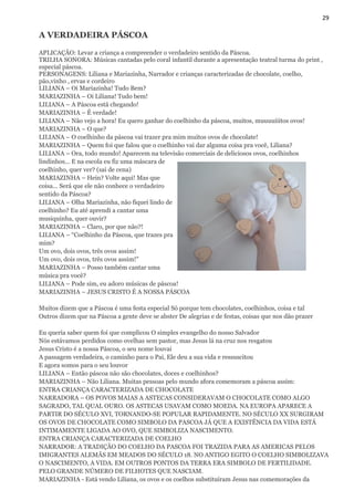 29
A VERDADEIRA PÁSCOA
APLICAÇÃO: Levar a criança a compreender o verdadeiro sentido da Páscoa.
TRILHA SONORA: Músicas cantadas pelo coral infantil durante a apresentação teatral turma do print ,
especial páscoa.
PERSONAGENS: Liliana e Mariazinha, Narrador e crianças caracterizadas de chocolate, coelho,
pão,vinho , ervas e cordeiro
LILIANA – Oi Mariazinha! Tudo Bem?
MARIAZINHA – Oi Liliana! Tudo bem!
LILIANA – A Páscoa está chegando!
MARIAZINHA – É verdade!
LILIANA – Não vejo a hora! Eu quero ganhar do coelhinho da páscoa, muitos, muuuuiiitos ovos!
MARIAZINHA – O que?
LILIANA – O coelhinho da páscoa vai trazer pra mim muitos ovos de chocolate!
MARIAZINHA – Quem foi que falou que o coelhinho vai dar alguma coisa pra você, Liliana?
LILIANA – Ora, todo mundo! Aparecem na televisão comerciais de deliciosos ovos, coelhinhos
lindinhos... E na escola eu fiz uma máscara de
coelhinho, quer ver? (sai de cena)
MARIAZINHA – Hein? Volte aqui! Mas que
coisa... Será que ele não conhece o verdadeiro
sentido da Páscoa?
LILIANA – Olha Mariazinha, não fiquei lindo de
coelhinho? Eu até aprendi a cantar uma
musiquinha, quer ouvir?
MARIAZINHA – Claro, por que não?!
LILIANA – “Coelhinho da Páscoa, que trazes pra
mim?
Um ovo, dois ovos, três ovos assim!
Um ovo, dois ovos, três ovos assim!”
MARIAZINHA – Posso também cantar uma
música pra você?
LILIANA – Pode sim, eu adoro músicas de páscoa!
MARIAZINHA – JESUS CRISTO É A NOSSA PÁSCOA
Muitos dizem que a Páscoa é uma festa especial Só porque tem chocolates, coelhinhos, coisa e tal
Outros dizem que na Páscoa a gente deve se abster De alegrias e de festas, coisas que nos dão prazer
Eu queria saber quem foi que complicou O simples evangelho do nosso Salvador
Nós estávamos perdidos como ovelhas sem pastor, mas Jesus lá na cruz nos resgatou
Jesus Cristo é a nossa Páscoa, o seu nome louvai
A passagem verdadeira, o caminho para o Pai, Ele deu a sua vida e ressuscitou
E agora somos para o seu louvor
LILIANA – Então páscoa não são chocolates, doces e coelhinhos?
MARIAZINHA – Não Liliana. Muitas pessoas pelo mundo afora comemoram a páscoa assim:
ENTRA CRIANÇA CARACTERIZADA DE CHOCOLATE
NARRADORA – OS POVOS MAIAS A ASTECAS CONSIDERAVAM O CHOCOLATE COMO ALGO
SAGRADO, TAL QUAL OURO. OS ASTECAS USAVAM COMO MOEDA. NA EUROPA APARECE A
PARTIR DO SÉCULO XVI, TORNANDO-SE POPULAR RAPIDAMENTE. NO SÉCULO XX SURGIRAM
OS OVOS DE CHOCOLATE COMO SIMBOLO DA PASCOA JÁ QUE A EXISTÊNCIA DA VIDA ESTÁ
INTIMAMENTE LIGADA AO OVO, QUE SIMBOLIZA NASCIMENTO.
ENTRA CRIANÇA CARACTERIZADA DE COELHO
NARRADOR: A TRADIÇÃO DO COELHO DA PASCOA FOI TRAZIDA PARA AS AMERICAS PELOS
IMIGRANTES ALEMÃS EM MEADOS DO SÉCULO 18. NO ANTIGO EGITO O COELHO SIMBOLIZAVA
O NASCIMENTO, A VIDA. EM OUTROS PONTOS DA TERRA ERA SIMBOLO DE FERTILIDADE.
PELO GRANDE NÚMERO DE FILHOTES QUE NASCIAM.
MARIAZINHA - Está vendo Liliana, os ovos e os coelhos substituíram Jesus nas comemorações da
 