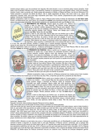 3
orando porque sabia o que iria acontecer em seguida. Ele seria levado a cruz e morreria pelos nossos pecados. Você
sabe o que é pecado? Pecado é tudo o que fazemos, dizemos ou pensamos que não agrada a Deus, como pór exemplo:
mentira, roubo, colar na escola, etc. Estas coisas são pecados e a Bíblia, a Palavra de Deus, nos diz em Romanos 3:23
"todos pecaram e carecem da Glória de Deus", isto é, estão separados de Deus. Isto inclui você e eu. Jesus não
descansou naquela noite, pois tinha algo importante para fazer. Ficou orando, preparando-se para completar a obra
realizar: morrer por nossos pecados.
(Mostre novamente o lado a e depois o lado b). Hoje a Páscoa para muitos é tempo de descansar, de não fazer nada.
Porém, na Bíblia lemos que, para Jesus, foi a ocasião de realizar uma importante missão: dar a Sua vida para nos salvar.
Jesus orou para estar preparado. Nós também podemos orar agradecendo pelo que Ele fez por nós.
O SENTIMENTO DA PÁSCOA: Vamos agora ao quarto ovo. (Abra-o e
mostre o lado a). Aqui diz: "Feliz Páscoa!" Na Páscoa muitas pessoas
telefonam ou mandam cartões desejando Feliz Páscoa para alguém. Mas,
muita gente só faz isso por tradição e divertimento. Talvez nem saiba o que
realmente significa desejar Feliz Páscoa. Talvez nem deseje que a outra
pessoa seja feliz. Talvez ela não seja feliz.
(Mostre o lado b). De outro lado, temos algo que nos lembra que a última
Páscoa de Jesus não foi feliz. Naquela noite em que estava orando, Jesus, o
perfeito Filho de Deus, foi preso e levado para ser julgado. O povo não
acreditava que Ele era o Filho de Deus que veio para nos libertar do nossos
pecados. Eles bateram em Jesus e colocaram sobre Sua cabeça uma coroa
de espinhos. Jesus suportou o sofrimento até a cruz porque Ele ama a você
e a mim. Ele, não tinha pecado, recebeu o castigo que o nossos pecados mereciam. Hoje, por
causa do que Jesus fez, nós podemos ser realmente felizes e desejar uma Feliz Páscoa!
(Mostre novamente o lado a e o lado b). A Páscoa comercial se comemora com um Feliz Páscoa. Mas só Jesus pode
nos fazer felizes de verdade, porque um dia Ele suportou a triste cruz por nós.
O PRESENTE DA PÁSCOA: (Abra o quinto ovo e mostre o lado a). Já
estamos no quinto ovo, e aqui temos um presente! Durante a Páscoa
muitos esperam receber alguma coisa das pessoas que amam: um
bombom, uma caixa de chocolates, um cartão, um presente,... E quando
não ganham nada ficam tristes! Você já se sentiu assim? Já fico triste por
que não recebeu aquele presente que você queria ou aquele enorme ovo
de chocolate?
(Mostre o lado b). Porém, este outro lado nos mostra que Jesus não quis
receber nada em Sua última Páscoa. Pelo contrário, Ele deu a Sua vida
para que nós fossemos perdoados e ganhássemos Vida Eterna. A Bíblia
diz em João 3:16 que "Deus amou o mundo de tal maneira, que deu Seu
Filho unigênito para que todo que nEle crê não pereça, mas tenha vida
eterna." Deus ama você. Ele quer te dar o presente da Salvação! Jesus é
o Cordeiro de Deus que veio para nos libertar do pecado.
(Mostre novamente o lado a e o lado b). A Páscoa comercial nos mostra como é bom receber.
A Páscoa bíblica nos mostra que um dia Deus deu Seu Filho, e hoje Ele que dar-lhe o presente da Vida Eterna.
O VAZIO DA PÁSCOA (Abra o sexto ovo e mostre o lado a). O nosso sexto
e último ovo mostra ... uma criança! Mas ela não parece contente! Muitas
vezes quando chega o domingo de Páscoa, todos já comeram tanto
chocolate que estão enjoados; alguns estão até mais gordinhos mas,
mesmo assim continuam vazios e tristes. Você já se sentiu assim depois de
uma festa? Vazio e triste? Se você se senti assim é porque sua alegria é
passageira e só dura enquanto você está se divertindo. Isto acontece por
causa do pecado que nos afasta de Deus, o Único que pode nos dar a
verdadeira alegria. Muitas pessoas sentem um tipo de vazio depois da
Páscoa.
(Mostre o lado b). Esta figura nos lembra que, no terceiro dia depois que
Jesus morreu, no domingo de Páscoa, algumas mulheres foram visitar Seu
túmulo. Mas, quando chegaram lá, não encontram Jesus; o túmulo estava
vazio. Então, um anjo apareceu diante delas e disse: "Ele não está aqui; ressuscitou, como
havia dito". Mateus 28:6
Naquele momento, toda a tristeza daquela Páscoa se tornou alegria.
Hoje, Jesus está vivo e só Ele pode nos levar a Deus e perdoar os nossos pecados.
Você que ainda não tem Jesus em seu coração e muitas vezes tem se sentido como esta criança, vazio e triste (mostre o
lado a), quer pedir a Ele que perdoe as coisas erradas que você tem feito e que venha habitar no seu coração, fazendo
de você uma criança nova? Jesus diz: "Eis que estou à porta e bato; se alguém ouvir a minha voz e abrir a porta,
entrarei". (Ap 3:20) Jesus quer entrar em sua vida e ser seu Salvador e seu melhor amigo. Você quer convidá-lO a
entrar? Jesus pode preencher o vazio de Seu coração e lhe dar a verdadeira alegria! ( Professor, convide as crianças que
querem receber a Cristo a repetirem uma oração de confissão de pecado e de convite para que Jesus venha habitar em
seus corações. Se preferir, peça que as crianças interessadas se manifestem, e conversem com elas separadamente do
grupo, levando-as a orar e depois fazer o aconselhamento.
CONCLUSÃO: (Mostrar os seis lados dos ovos a. Você pode prendê-los em um flanelógrafo ou pedir que seis crianças
venham à frente e segurem os visuais). Esta é uma das Páscoas. A Páscoa comum, comercial, que a maioria das
pessoas conhece e que vemos em toda parte e até na TV. (aponte para cada visual enquanto você fala) : (1) É a Páscoa
que apresenta coelhinhos de todo tipo. (2) É a Páscoa que diz que você precisa comer muito chocolate. (3) É a Páscoa
que sugere que você não faça nada, descanse e aproveite os feriados. (4) É a época de desejar centena de vezes FELIZ
PÁSCOA. (5) Nesta época de Páscoa comercial criou-se um costume novo, fazendo as crianças desejarem ganhar
 