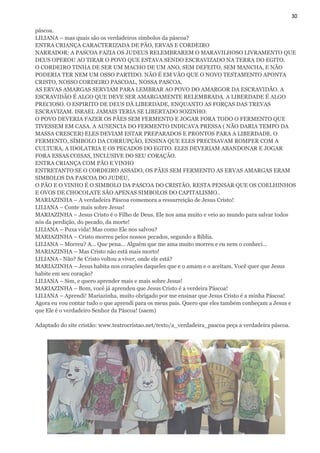 30
páscoa.
LILIANA – mas quais são os verdadeiros símbolos da páscoa?
ENTRA CRIANÇA CARACTERIZADA DE PÃO, ERVAS E CORDEIRO
NARRADOR: A PASCOA FAZIA OS JUDEUS RELEMBRAREM O MARAVILHOSO LIVRAMENTO QUE
DEUS OPEROU AO TIRAR O POVO QUE ESTAVA SENDO ESCRAVIZADO NA TERRA DO EGITO.
O CORDEIRO TINHA DE SER UM MACHO DE UM ANO, SEM DEFEITO, SEM MANCHA, E NÃO
PODERIA TER NEM UM OSSO PARTIDO. NÃO É EM VÃO QUE O NOVO TESTAMENTO APONTA
CRISTO, NOSSO CORDEIRO PASCOAL, NOSSA PASCOA.
AS ERVAS AMARGAS SERVIAM PARA LEMBRAR AO POVO DO AMARGOR DA ESCRAVIDÃO. A
ESCRAVIDÃO É ALGO QUE DEVE SER AMARGAMENTE RELEMBRADA. A LIBERDADE É ALGO
PRECIOSO. O ESPIRITO DE DEUS DÁ LIBERDADE, ENQUANTO AS FORÇAS DAS TREVAS
ESCRAVIZAM. ISRAEL JAMAIS TERIA SE LIBERTADO SOZINHO.
O POVO DEVERIA FAZER OS PÃES SEM FERMENTO E JOGAR FORA TODO O FERMENTO QUE
TIVESSEM EM CASA. A AUSENCIA DO FERMENTO INDICAVA PRESSA ( NÃO DARIA TEMPO DA
MASSA CRESCER) ELES DEVIAM ESTAR PREPARADOS E PRONTOS PARA A LIBERDADE. O
FERMENTO, SÍMBOLO DA CORRUPÇÃO, ENSINA QUE ELES PRECISAVAM ROMPER COM A
CULTURA, A IDOLATRIA E OS PECADOS DO EGITO. ELES DEVERIAM ABANDONAR E JOGAR
FORA ESSAS COISAS, INCLUSIVE DO SEU CORAÇÃO.
ENTRA CRIANÇA COM PÃO E VINHO
ENTRETANTO SE O CORDEIRO ASSADO, OS PÃES SEM FERMENTO AS ERVAS AMARGAS ERAM
SIMBOLOS DA PASCOA DO JUDEU,
O PÃO E O VINHO É O SIMBOLO DA PASCOA DO CRISTÃO, RESTA PENSAR QUE OS COELHINHOS
E OVOS DE CHOCOLATE SÃO APENAS SIMBOLOS DO CAPITALISMO..
MARIAZINHA – A verdadeira Páscoa comemora a ressurreição de Jesus Cristo!
LILIANA – Conte mais sobre Jesus!
MARIAZINHA – Jesus Cristo é o Filho de Deus. Ele nos ama muito e veio ao mundo para salvar todos
nós da perdição, do pecado, da morte!
LILIANA – Puxa vida! Mas como Ele nos salvou?
MARIAZINHA – Cristo morreu pelos nossos pecados, segundo a Bíblia.
LILIANA – Morreu? A... Que pena... Alguém que me ama muito morreu e eu nem o conheci...
MARIAZINHA – Mas Cristo não está mais morto!
LILIANA - Não? Se Cristo voltou a viver, onde ele está?
MARIAZINHA – Jesus habita nos corações daqueles que e o amam e o aceitam. Você quer que Jesus
habite em seu coração?
LILIANA – Sim, e quero aprender mais e mais sobre Jesus!
MARIAZINHA – Bom, você já aprendeu que Jesus Cristo é a verdeira Páscoa!
LILIANA – Aprendi! Mariazinha, muito obrigado por me ensinar que Jesus Cristo é a minha Páscoa!
Agora eu vou contar tudo o que aprendi para os meus pais. Quero que eles também conheçam a Jesus e
que Ele é o verdadeiro Senhor da Páscoa! (saem)
Adaptado do site cristão: www.teatrocristao.net/texto/a_verdadeira_pascoa peça a verdadeira páscoa.
 