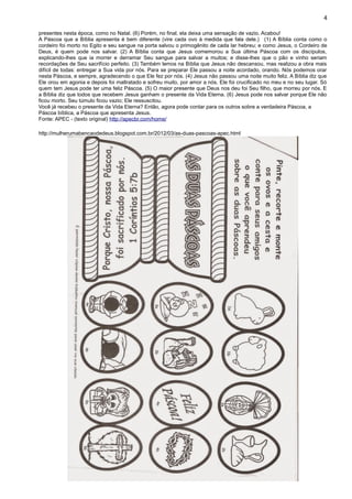 4
presentes nesta época, como no Natal. (6) Porém, no final, ela deixa uma sensação de vazio. Acabou!
A Páscoa que a Bíblia apresenta é bem diferente (vire cada ovo à medida que fala dele.) (1) A Bíblia conta como o
cordeiro foi morto no Egito e seu sangue na porta salvou o primogênito de cada lar hebreu; e como Jesus, o Cordeiro de
Deus, é quem pode nos salvar. (2) A Bíblia conta que Jesus comemorou a Sua última Páscoa com os discípulos,
explicando-lhes que ia morrer e derramar Seu sangue para salvar a muitos; e disse-lhes que o pão e vinho seriam
recordações de Seu sacrifício perfeito. (3) Também lemos na Bíblia que Jesus não descansou, mas realizou a obra mais
difícil de todas: entregar a Sua vida por nós. Para se preparar Ele passou a noite acordado, orando. Nós podemos orar
nesta Páscoa, e sempre, agradecendo o que Ele fez por nós. (4) Jesus não passou uma noite muito feliz. A Bíblia diz que
Ele orou em agonia e depois foi maltratado e sofreu muito, por amor a nós. Ele foi crucificado no meu e no seu lugar. Só
quem tem Jesus pode ter uma feliz Páscoa. (5) O maior presente que Deus nos deu foi Seu filho, que morreu por nós. E
a Bíblia diz que todos que recebem Jesus ganham o presente da Vida Eterna. (6) Jesus pode nos salvar porque Ele não
ficou morto. Seu túmulo ficou vazio; Ele ressuscitou.
Você já recebeu o presente da Vida Eterna? Então, agora pode contar para os outros sobre a verdadeira Páscoa, a
Páscoa bíblica, a Páscoa que apresenta Jesus.
Fonte: APEC - (texto original) http://apecbr.com/home/
http://mulherumabencaodedeus.blogspot.com.br/2012/03/as-duas-pascoas-apec.html
 