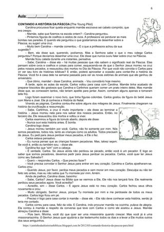 6
Aula: ____/_____/________
CONTANDO A HISTÓRIA DA PÁSCOA (The Young Pilot)
Carolina procurava ficar quieta enquanto mamãe escovava sei cabelo comprido, que
era crespo.
- Mamãe, sabe que fizemos na escola ontem? - Carolina perguntou.
- Pintamos figuras de coelhos e cestos de ovos. A professora vai pendurar as mais
bonitas nas paredes. E quando ela perguntou o que gostaríamos de desenhar sobre a
Páscoa, eu sugeri uma cruz.
- Muito bem Carolina – mamãe comentou. - E o que a professora achou da sua
sugestão?
- Bem, ela disse que, querendo, podíamos. Mas a Senhora sabe o que o meu colega Carlos
perguntou? Porque devíamos desenhar uma cruz. Ele disse que nunca ouviu falar sobre cruz na Páscoa.
Mamãe ficou calada durante uns instantes, pensativa.
- Sabe, Carolina – disse ela – há muitas pessoas que não sabem o significado real da Páscoa. Elas
pensam sobre ovos e coelhos e coisas para comer, esquecendo-se de que o Senhor Jesus morreu na cruz
pelos nossos pecados, e ressuscitou dos mortos no Dia da Páscoa. Por que você não convida o Carlos para
vir ver seu livro de histórias bíblicas? E então, poderá aproveitar a ocasião para contar-lhe a história da
Páscoa. Você foi à casa dele na semana passada para ver as novas estórias de animais que ele ganhou de
aniversário.
- Que ótimo, mamãe! - disse Carolina, animada. - Vou convidá-lo hoje mesmo.
À tarde, após as aulas da escola, Carlos voltou para casa com Carolina. Mamãe tinha acabado de
preparar biscoitos tão gostosos que Carolina e Carlinhos queriam comer um prato inteiro deles. Mas mamãe
disse que, se comessem tantos, não teriam apetite para jantar. Assim, comeram alguns apenas e tomaram
leite frio.
Logo foram examinar o novo livro, que tinha figuras coloridas. Carlos gostou da figura do bebê Jesus
com Maria e José. Ele já conhecia a História do Natal.
Virando as páginas, Carolina contou-lhe sobre alguns dos milagres de Jesus. Finalmente chegaram na
história da crucificação e ressurreição.
- Sabe, Carlinhos, a cruz é muito importante – ela disse ao terminar a
história. - Jesus morreu nela para nos salvar dos nossos pecados. Então, no
terceiro dia, Ele ressuscitou dos mortos e voltou a viver.
Carlos examinou a figura do túmulo aberto, depois ele disse:
- Nunca ouvi esta história antes. É bonita.
Carolina logo disse:
- Jesus morreu também por você, Carlos; não foi somente por mim. Nós
somos pecadores, todos nós, tanto as crianças como os adultos. Todos precisam
de Jesus. Eu pedi para Jesus perdoar meus pecados, e Ele o fez.
Carlos estava pensativo.
- Eu nunca pensei que as crianças fossem pecadoras. Mas, talvez sejam.
Se você é, então eu também sou. - disse ele.
Carolina fez que “sim” com a cabeça.
- É verdade, Carlos. Se Jesus ainda não perdoou se pecado, então você é um pecador. E logo ao
saber que somos pecadores, devemos pedir para Jesus perdoar os pecados. Carlos, você quer ter Jesus
como seu Salvador?
- Quero – respondeu Carlos. - Que preciso fazer?
- Você precisa convidar o Senhor Jesus para entrar em seu coração. Carolina e Carlos ajoelharam-se.
Carlos orou:
- Querido Jesus, por favor, perdoa meus pecados e vem morar em meu coração. Desculpa eu não ter
feito isto antes, mas eu não sabia que Tu morreste por mim. Amém.
Ainda de joelhos, Carolina disse, baixinho:
- Sabe, Carlos? Jesus disse na Bíblia que se viermos a Ele, Ele não nos lançará fora. Ele realmente
perdoou seus pecados agora. Você acredita?
- Acredito, sim – disse Carlos. - E agora Jesus está no meu coração. Carlos fechou seus olhos
novamente e orou:
- Muito obrigado, Senhor Jesus, porque Tu morreste por mim e me perdoaste de todos os meus
pecados. Carlos logo ficou em pé.
- Preciso ir logo para casa contar à mamãe – disse ele. - Ela não deve conhecer esta história, senão já
teria me contado.
Carlos correu para casa, feliz da vida. E Carolina, indo procurar mamãe na cozinha, pulava de alegria.
Ela contou à mamãe a respeito da conversa que teve com Carlos e como ele aceitou a Jesus. Mamãe
abraçou Carolina e disse:
- Pois bem, filhinha, você diz que quer ser uma missionária quando crescer. Mas você já é uma
missionariazinha. O Senhor Jesus quer ajudá-la a dar testemunho todos os dias e a levar a Ele muitos outros
dos seus amiguinhos.
https://cantinhodashistoriasbiblicas.blogspot.com.br/2012/03/contando-historia-da-pascoa-para.html
 